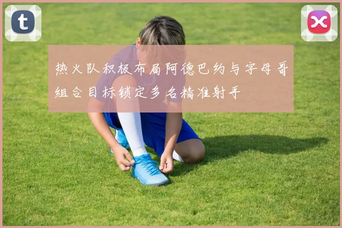 热火队积极布局阿德巴约与字母哥组合目标锁定多名精准射手