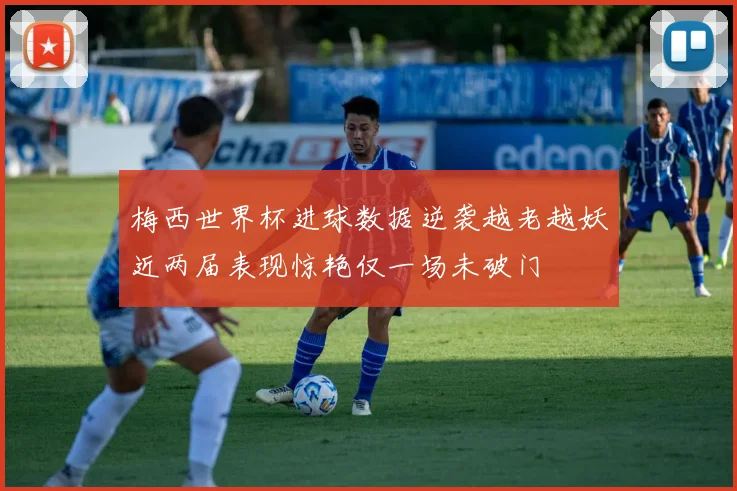 梅西世界杯进球数据逆袭越老越妖近两届表现惊艳仅一场未破门