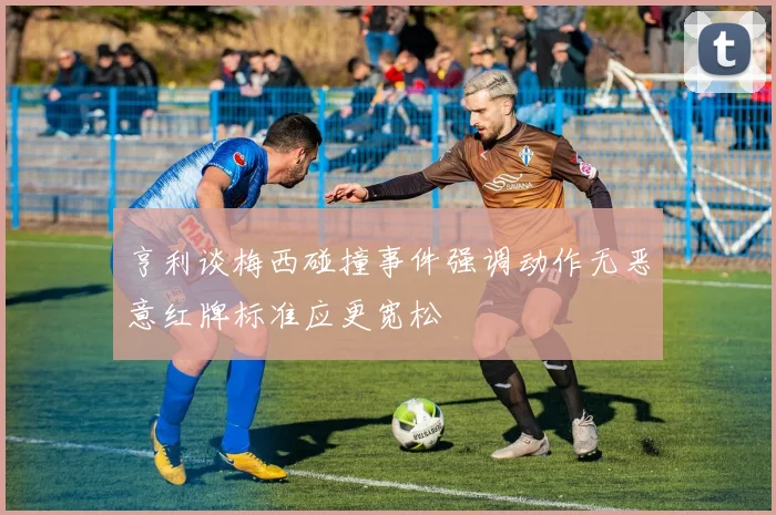 亨利谈梅西碰撞事件强调动作无恶意红牌标准应更宽松