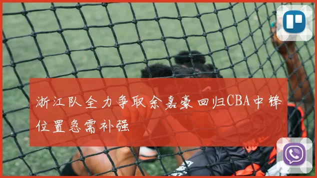 浙江队全力争取余嘉豪回归CBA中锋位置急需补强