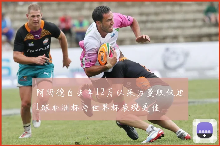 阿玛德自去年12月以来为曼联仅进1球非洲杯与世界杯表现更佳