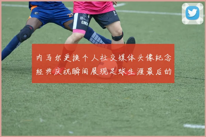 内马尔更换个人社交媒体头像纪念经典庆祝瞬间展现足球生涯最后的辉煌时刻
