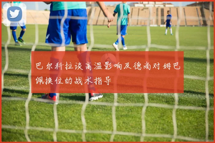 巴尔科拉谈高温影响及德尚对姆巴佩换位的战术指导
