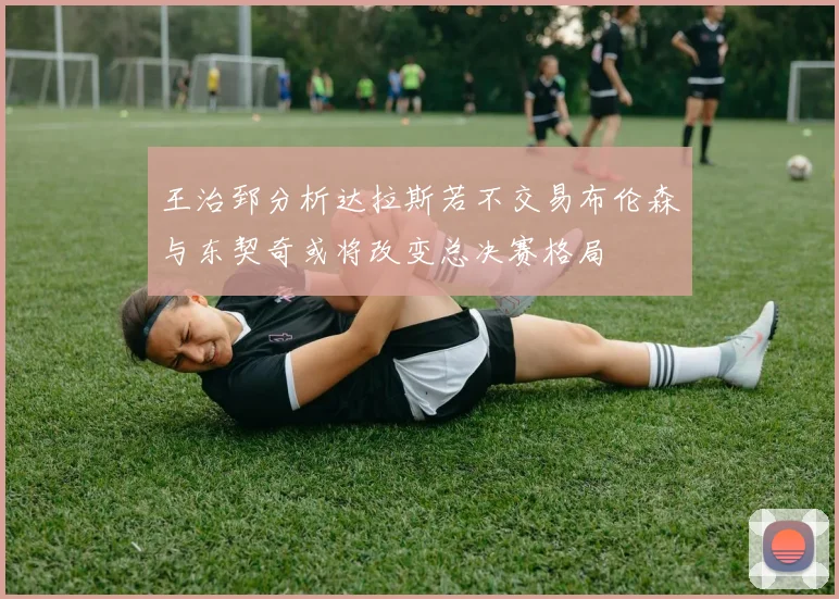 王治郅分析达拉斯若不交易布伦森与东契奇或将改变总决赛格局