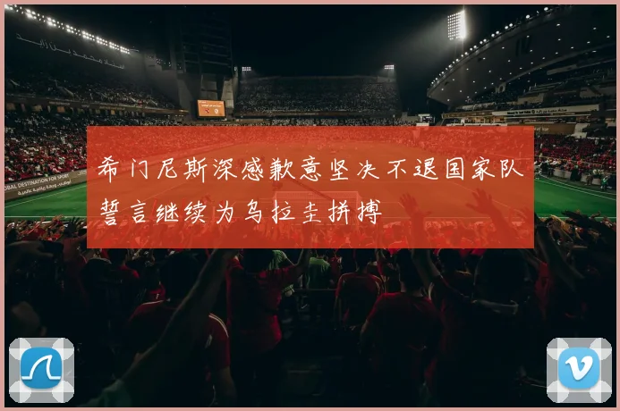 希门尼斯深感歉意坚决不退国家队誓言继续为乌拉圭拼搏