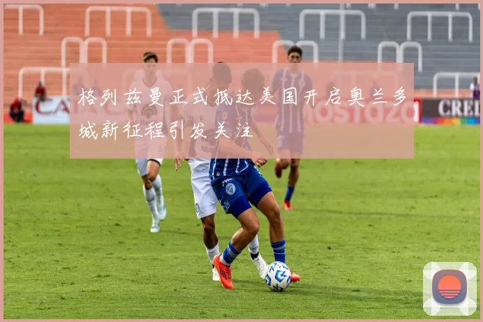格列兹曼正式抵达美国开启奥兰多城新征程引发关注