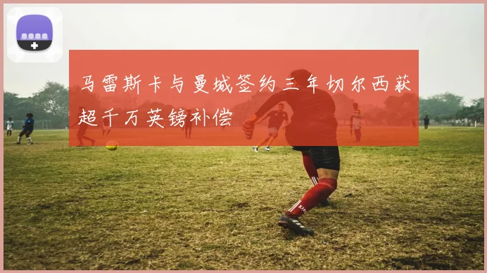 马雷斯卡与曼城签约三年切尔西获超千万英镑补偿