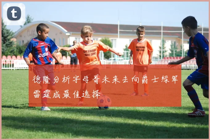 德隆分析字母哥未来去向爵士绿军雷霆成最佳选择