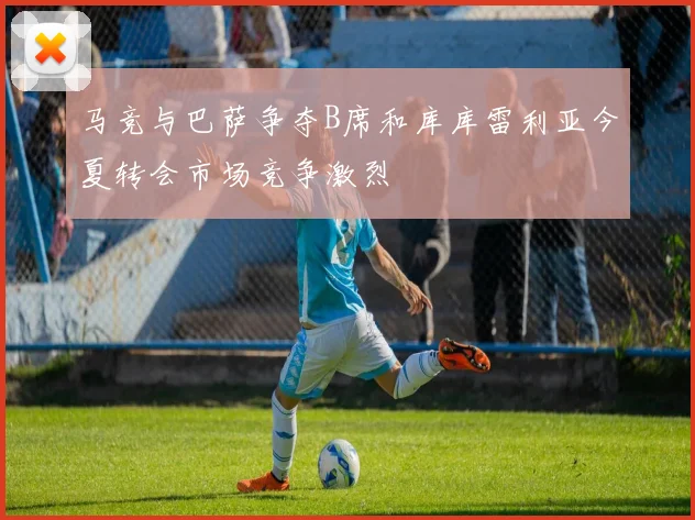 马竞与巴萨争夺B席和库库雷利亚今夏转会市场竞争激烈