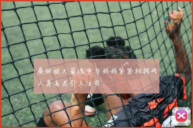桑顿被火箭选中与妈妈紧紧相拥两人身高差引人注目
